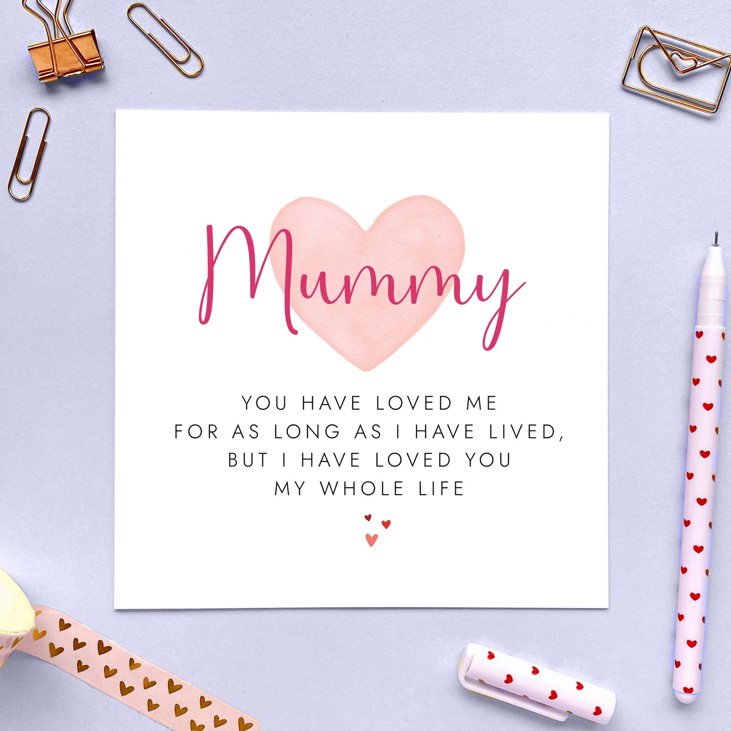 This sentimental Mothers Day Card is ideal to let Mummy know how loved she is.
With the heartfelt phrase 'You have loved me for as long as I have lived, but I have loved you my whole life' it makes a thoughtful and special message for any Mother on Mother's Day.