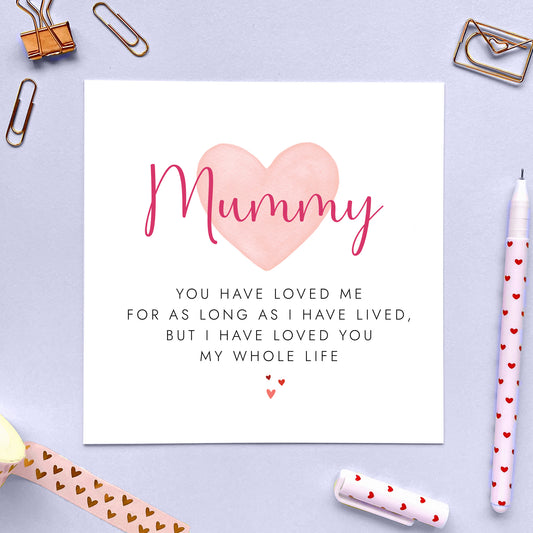 This sentimental Mothers Day Card is ideal to let Mummy know how loved she is.
With the heartfelt phrase 'You have loved me for as long as I have lived, but I have loved you my whole life' it makes a thoughtful and special message for any Mother on Mother's Day.